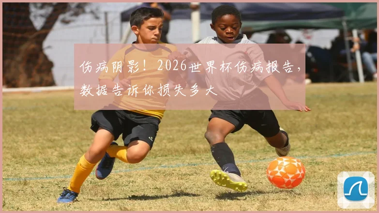 伤病阴影!2026世界杯伤病报告,数据告诉你损失多大