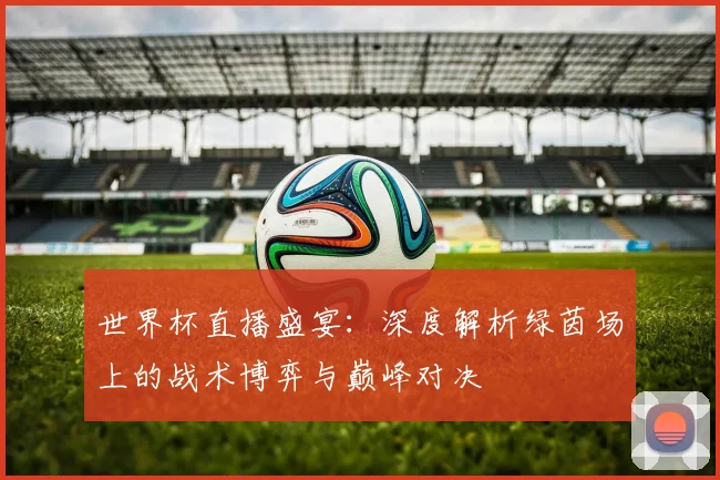 世界杯直播盛宴:深度解析绿茵场上的战术博弈与巅峰对决