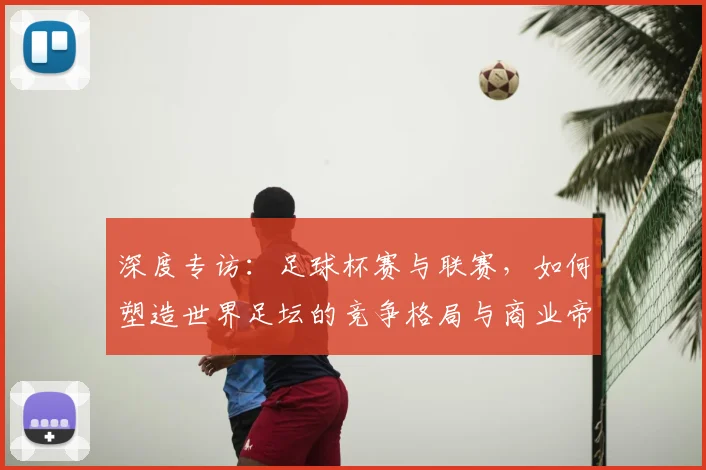 深度专访:足球杯赛与联赛,如何塑造世界足坛的竞争格局与商业帝国?