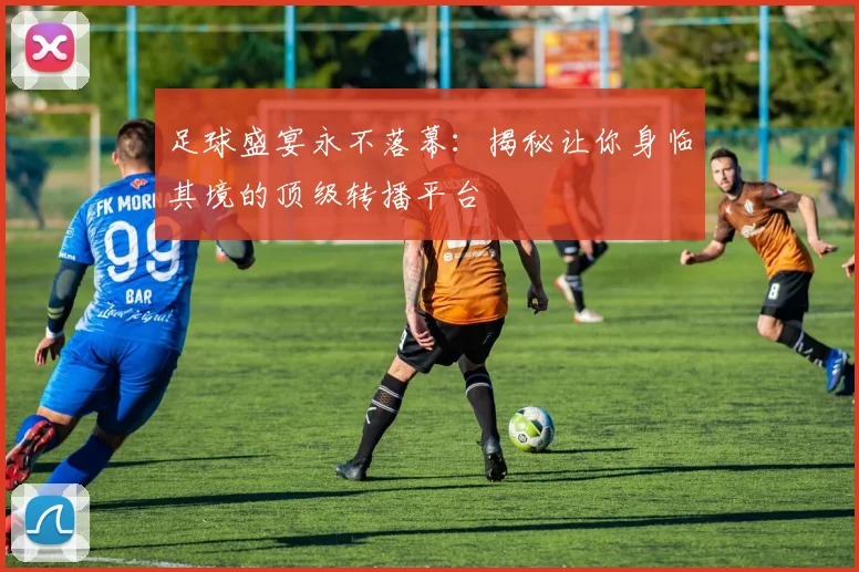足球盛宴永不落幕:揭秘让你身临其境的顶级转播平台