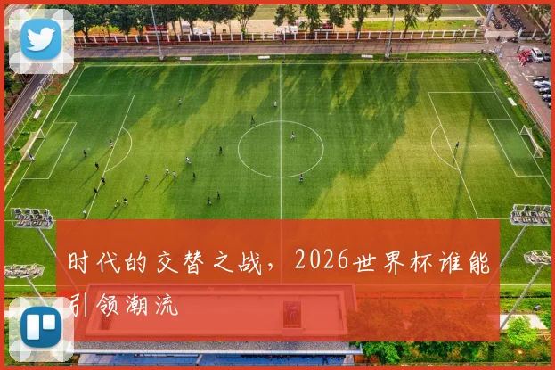 时代的交替之战，2026世界杯谁能引领潮流