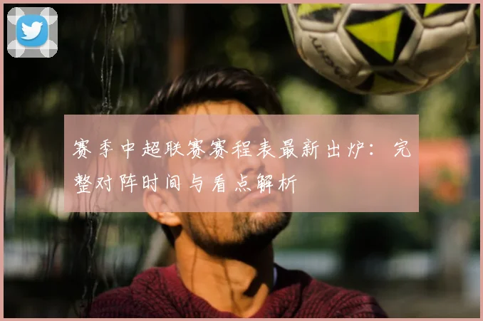 赛季中超联赛赛程表最新出炉:完整对阵时间与看点解析