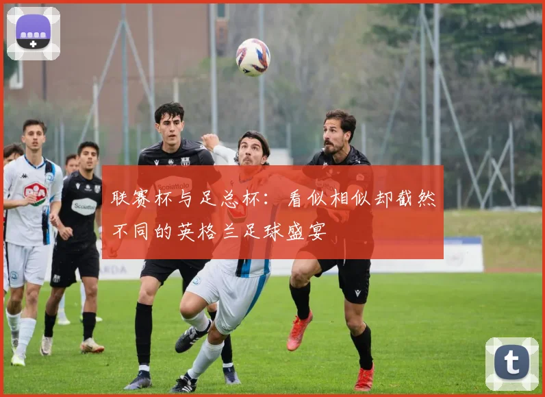 联赛杯与足总杯:看似相似却截然不同的英格兰足球盛宴