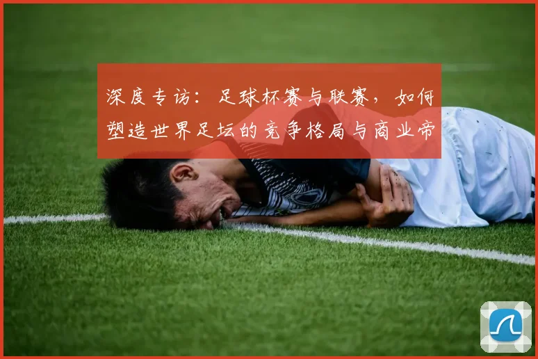 深度专访:足球杯赛与联赛,如何塑造世界足坛的竞争格局与商业帝国?