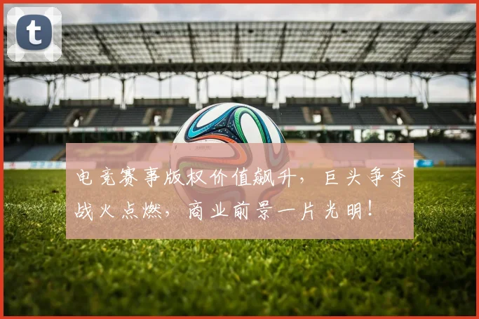 电竞赛事版权价值飙升,巨头争夺战火点燃,商业前景一片光明!