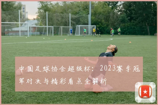 中国足球协会超级杯：2023赛季冠军对决与精彩看点全解析