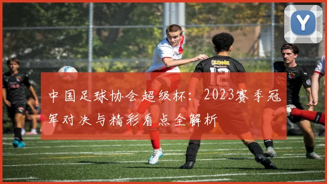 中国足球协会超级杯:2023赛季冠军对决与精彩看点全解析